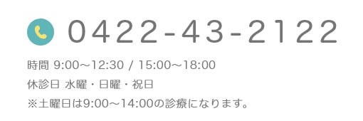 0422-43-2122 時間 9:00~12:30 / 15:00~18:30 休診日 水曜・日曜・祝日 ※土曜日は9:00~14:00の診療になります。